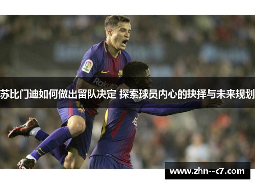苏比门迪如何做出留队决定 探索球员内心的抉择与未来规划