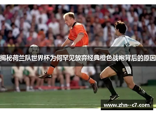 揭秘荷兰队世界杯为何罕见放弃经典橙色战袍背后的原因