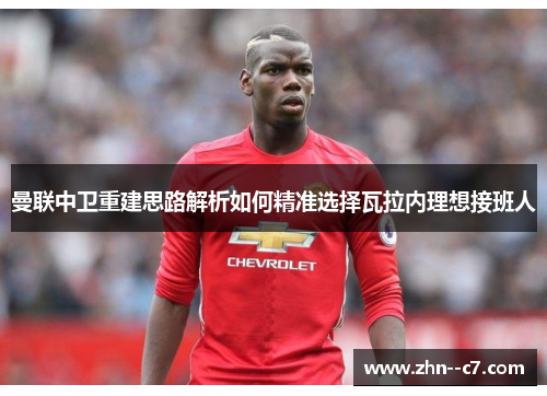 曼联中卫重建思路解析如何精准选择瓦拉内理想接班人