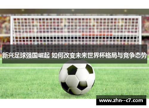 新兴足球强国崛起 如何改变未来世界杯格局与竞争态势