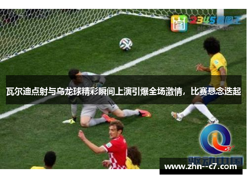 瓦尔迪点射与乌龙球精彩瞬间上演引爆全场激情，比赛悬念迭起