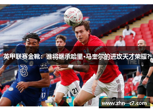 英甲联赛金靴：谁将继承哈里·马奎尔的进攻天才荣耀？