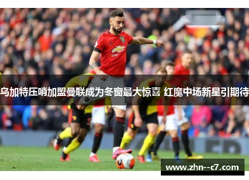 乌加特压哨加盟曼联成为冬窗最大惊喜 红魔中场新星引期待