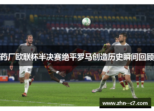 药厂欧联杯半决赛绝平罗马创造历史瞬间回顾