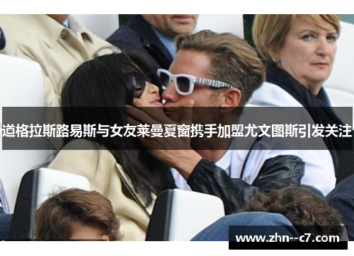 道格拉斯路易斯与女友莱曼夏窗携手加盟尤文图斯引发关注 道格拉斯路易斯与女友莱曼夏窗携手加盟尤文图斯引发关注