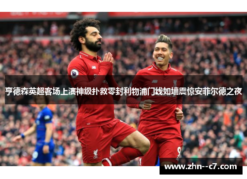 亨德森英超客场上演神级扑救零封利物浦门线如墙震惊安菲尔德之夜 亨德森英超客场上演神级扑救零封利物浦门线如墙震惊安菲尔德之夜