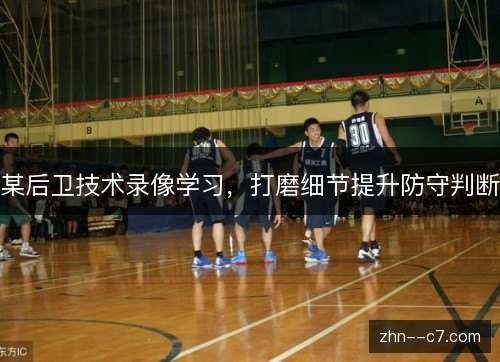 某后卫技术录像学习，打磨细节提升防守判断